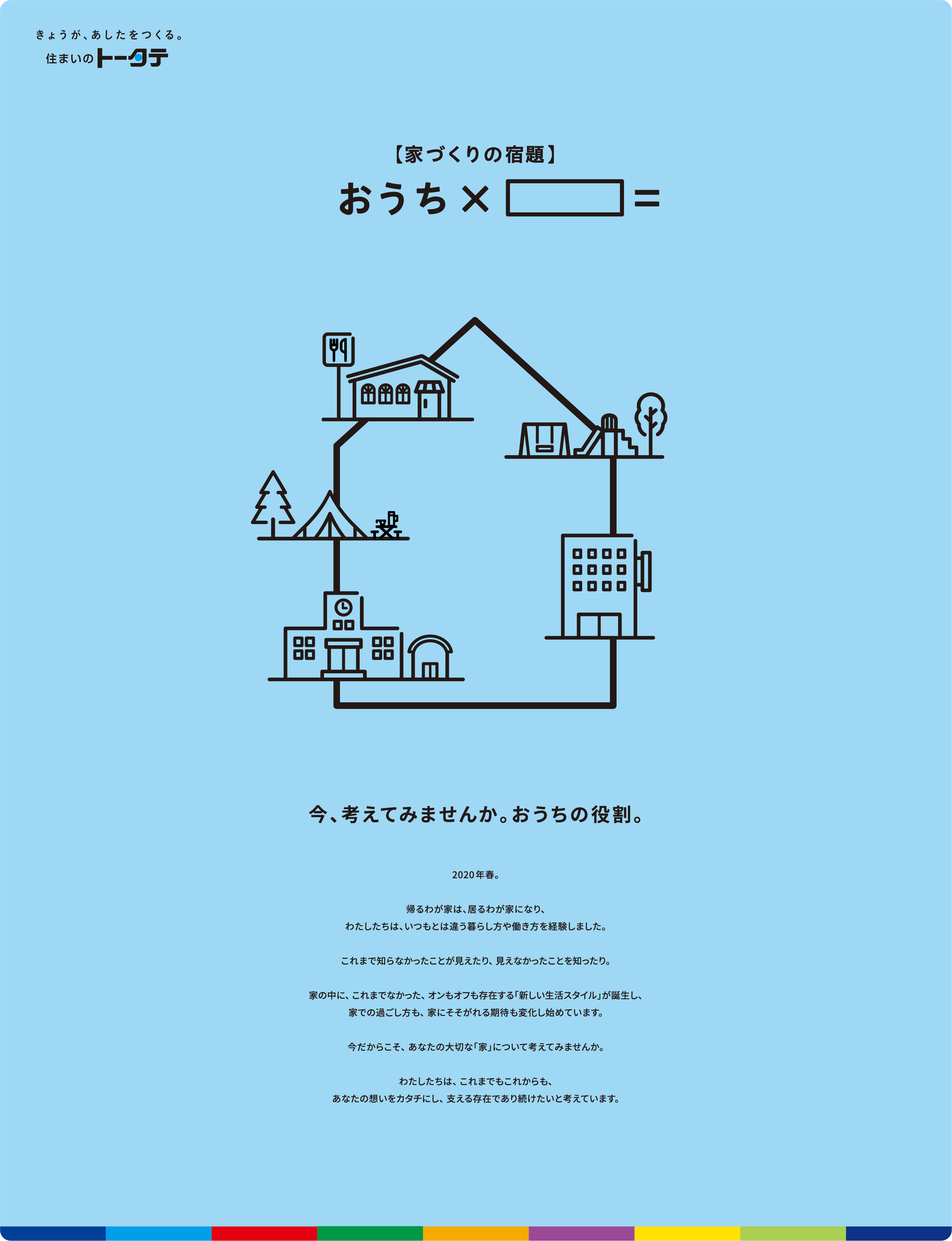 今、考えてみませんか。おうちの役割。2020年春。帰るわが家は、居るわが家になり、わたしたちは、いつもとは違う暮らし方や働き方を経験しました。 これまで知らなかったことが見えたり、 見えなかったことを知ったり。 家の中に、 これまでなかった、 オンもオフも存在する「新しい生活スタイル」が誕生し、家での過ごし方も、 家にそそがれる期待も変化し始めています。 今だからこそ、 あなたの大切な「家」について考えてみませんか。 わたしたちは、 これまでもこれからも、 あなたの想いをカタチにし、 支える存在であり続けたいと考えています。