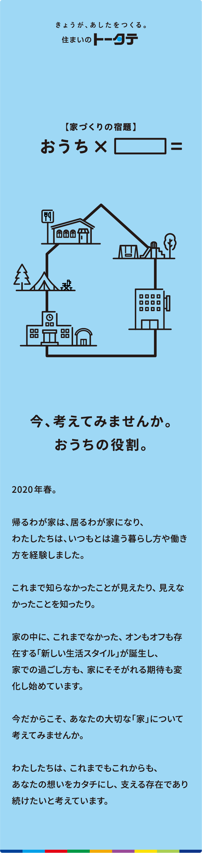 今、考えてみませんか。おうちの役割。2020年春。帰るわが家は、居るわが家になり、わたしたちは、いつもとは違う暮らし方や働き方を経験しました。 これまで知らなかったことが見えたり、 見えなかったことを知ったり。 家の中に、 これまでなかった、 オンもオフも存在する「新しい生活スタイル」が誕生し、家での過ごし方も、 家にそそがれる期待も変化し始めています。 今だからこそ、 あなたの大切な「家」について考えてみませんか。 わたしたちは、 これまでもこれからも、 あなたの想いをカタチにし、 支える存在であり続けたいと考えています。