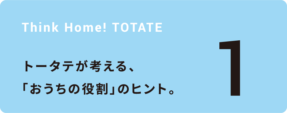 Think Home! TOTATE トータテが考える、「おうちの役割」のヒント。