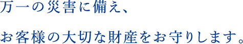 万一の災害に備え、お客様の大切な財産をお守りします。