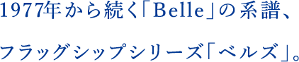 1977年から続く「Belle」の系譜、フラッグシップシリーズ「ベルズ」。