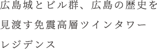 広島城とビル群、広島の歴史を見渡す免震高層ツインタワーレジデンス