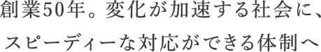 創業50年。変化が加速する社会に対応し、変わり続ける体制へ