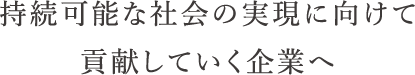 持続可能な社会の実現に向けて貢献していく企業へ