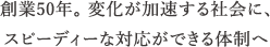 創業50年。変化が加速する社会に対応し、変わり続ける体制へ