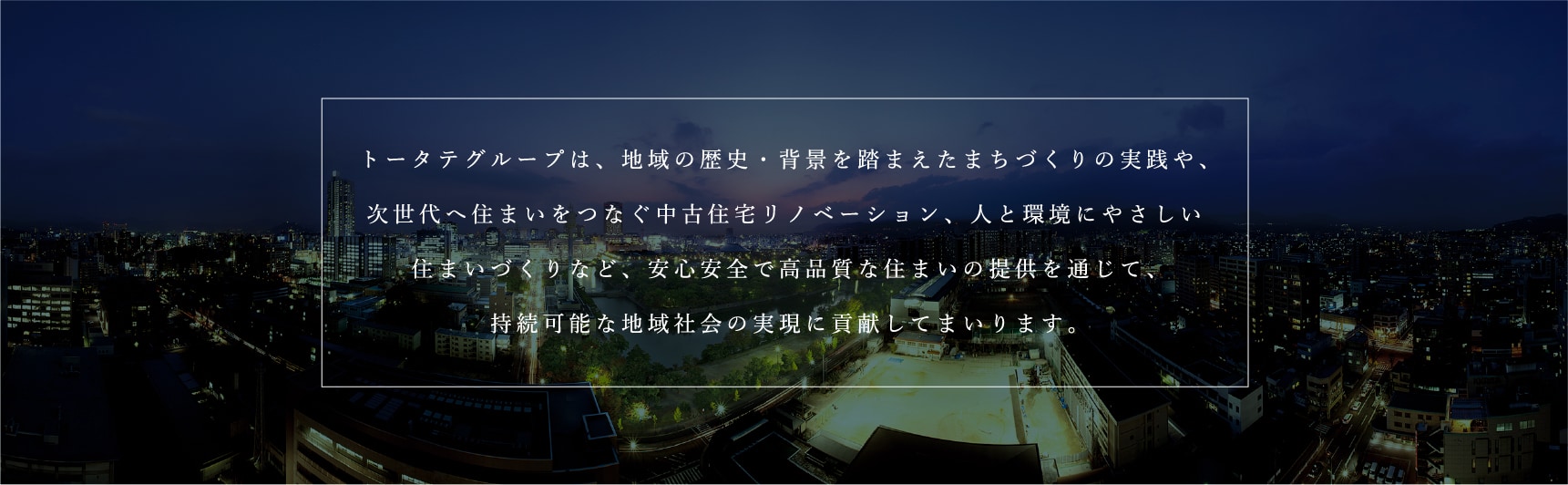 トータテグループは、地域の歴史・背景を踏まえたまちづくりの実践や、次世代へ住まいをつなぐ中古住宅リノベーション、人と環境にやさしいまいづくりなど、安心安全で高品質な住まいの提供を通じて、持続可能な地域社会の実現に貢献してまいります。