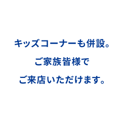 キッズコーナー併設。ご家族皆様でご来店いただけます。