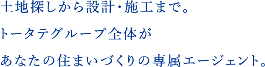 土地探しから設計・施工まで。トータテグループ全体があなたの住まいづくりの専属エージェント。