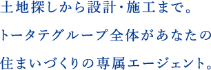 土地探しから設計・施工まで。トータテグループ全体があなたの住まいづくりの専属エージェント。