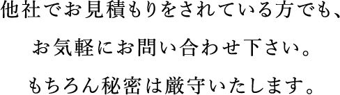 他社でお見積もりをされている方でも、お気軽にお問い合わせ下さい。もちろん秘密は厳守いたします。