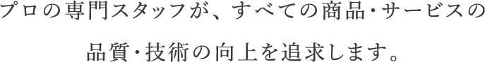 プロの専門スタッフが、すべての商品・サービスの品質・技術の向上を追求します。
