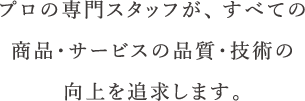 プロの専門スタッフが、すべての商品・サービスの品質・技術の向上を追求します。