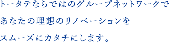 トータテならではのグループネットワークであなたの理想のリノベーションをスムーズにカタチにします。