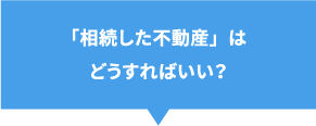 「相続した不動産」はどうすればいい？