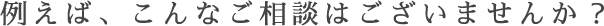 例えば、こんなご相談はございませんか？