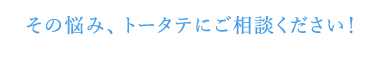 その悩み、トータテにご相談ください！