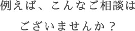 例えば、こんなご相談はございませんか？