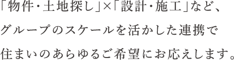 「物件・土地探し」×「設計・施工」など、グループのスケールを活かした連携で住まいのあらゆるご希望にお応えします。